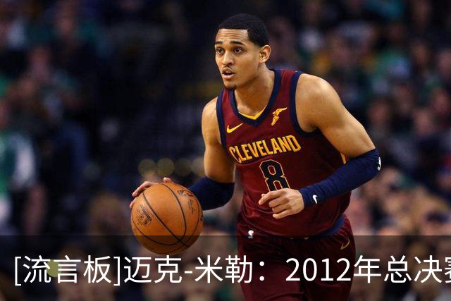 [流言板]迈克-米勒：2012年总决赛7记三分夺冠是生涯最爱时刻